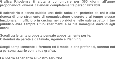 Grafica Rhodense ti aiuta a comunicare per 365 giorni all’anno proponendoti diversi  calendari completamente personalizzabili.

Il calendario è senza dubbio una delle soluzioni preferite da chi è alla ricerca di uno strumento di comunicazione discreto e al tempo stesso funzionale. In ufficio o in cucina, nei corridoi e nelle sale aspetto, il tuo pubblico avrà sempre i tuoi riferimenti e la tua immagine davanti agli occhi.

Scegli tra le tante proposte pensate appositamente per te: 
Calendari da parete e da tavolo, Agende e Planning. 

Scegli semplicemente il formato ed il modello che preferisci, saremo noi a personalizzarlo con la tua grafica.

La nostra esperienza al vostro servizio!


