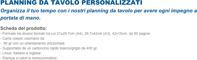 PLANNING DA TAVOLO PERSONALIZZATI
Organizza il tuo tempo con i nostri planning da tavolo per avere ogni impegno a portata di mano.   
Scheda del prodotto: 
Formato tre diversi formati tra cui 21x29,7cm (A4), 29,7x42cm (A3), 42x15cm. da 50 pagine
Carta classic usomano da
 90 gr con un orientamento orizzontale. 
Supportatio da un cartoncino rigido bianco/grigio da 400 gr.
Linue: Italiano e Inglese
- Stampa a colori e monocromatica


