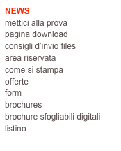 NEWS
mettici alla prova
pagina download
consigli d’invio files
area riservata
come si stampa
offerte
form
brochures
brochure sfogliabili digitali
listino
